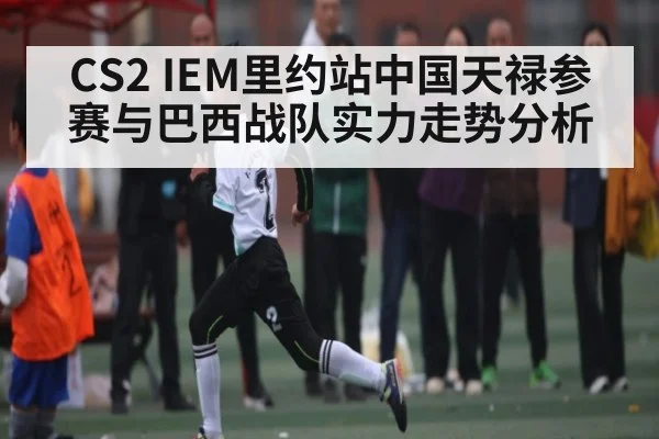CS2 IEM里约站中国天禄参赛与巴西战队实力走势分析 - kaiyun sports